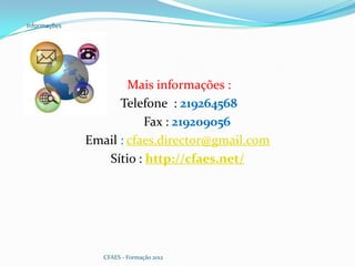 Informações




                      Mais informações :
                    Telefone : 219264568
                         Fax : 219209056
              Email : cfaes.director@gmail.com
                 Sítio : http://cfaes.net/




                 CFAES - Formação 2012
 