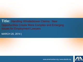 www.americanbar.org | www.abacle.org
Title: Handling Whistleblower Claims: New
Opportunities Create More Complex and Emerging
Issues for Employment Lawyers
MARCH 20, 2014 |
 