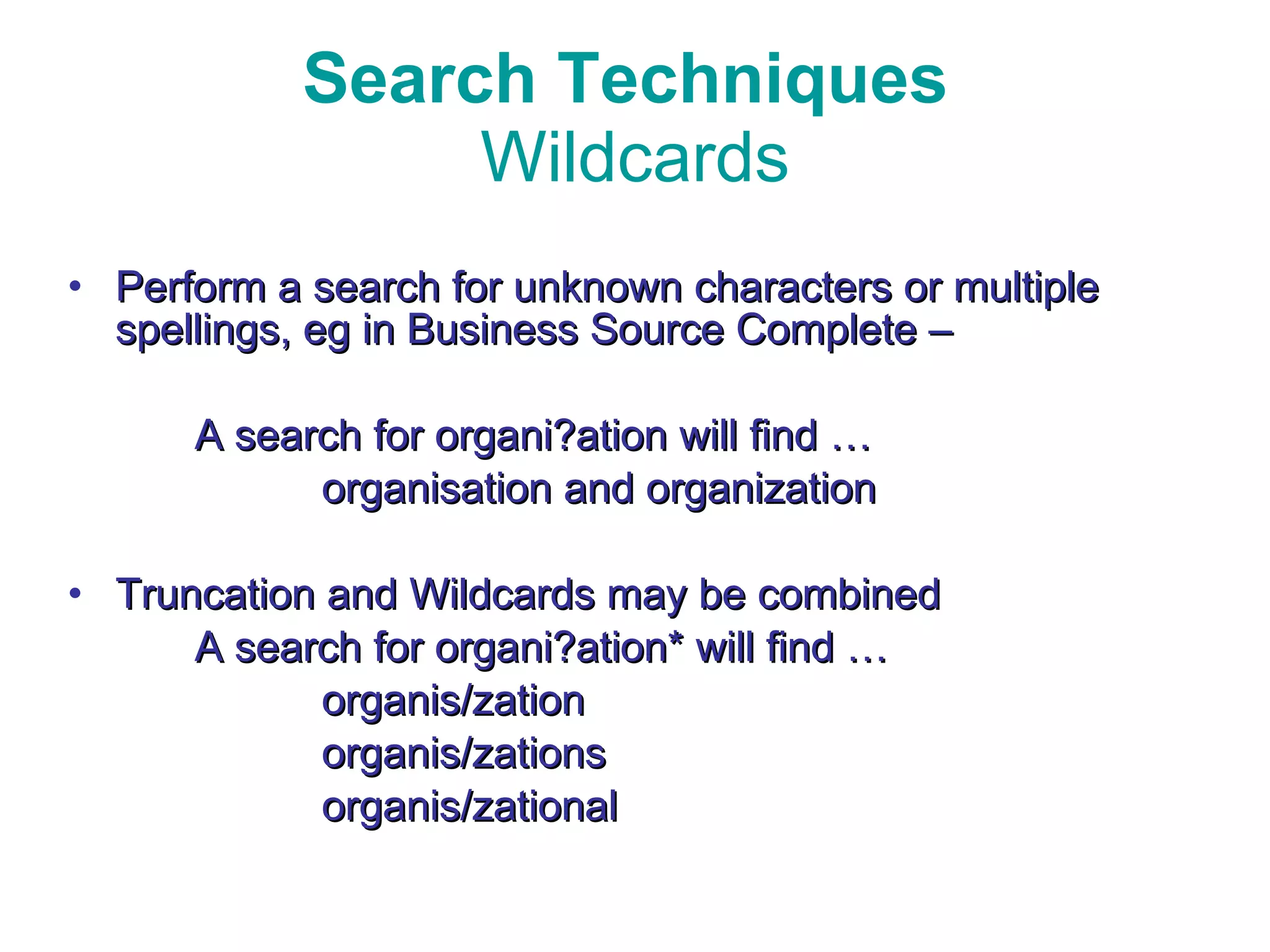 Search Techniques  Wildcards Perform a search for unknown characters or multiple spellings, eg in Business Source Complete –  A search for organi?ation will find … organisation and organization Truncation and Wildcards may be combined A search for organi?ation* will find … organis/zation organis/zations organis/zational 
