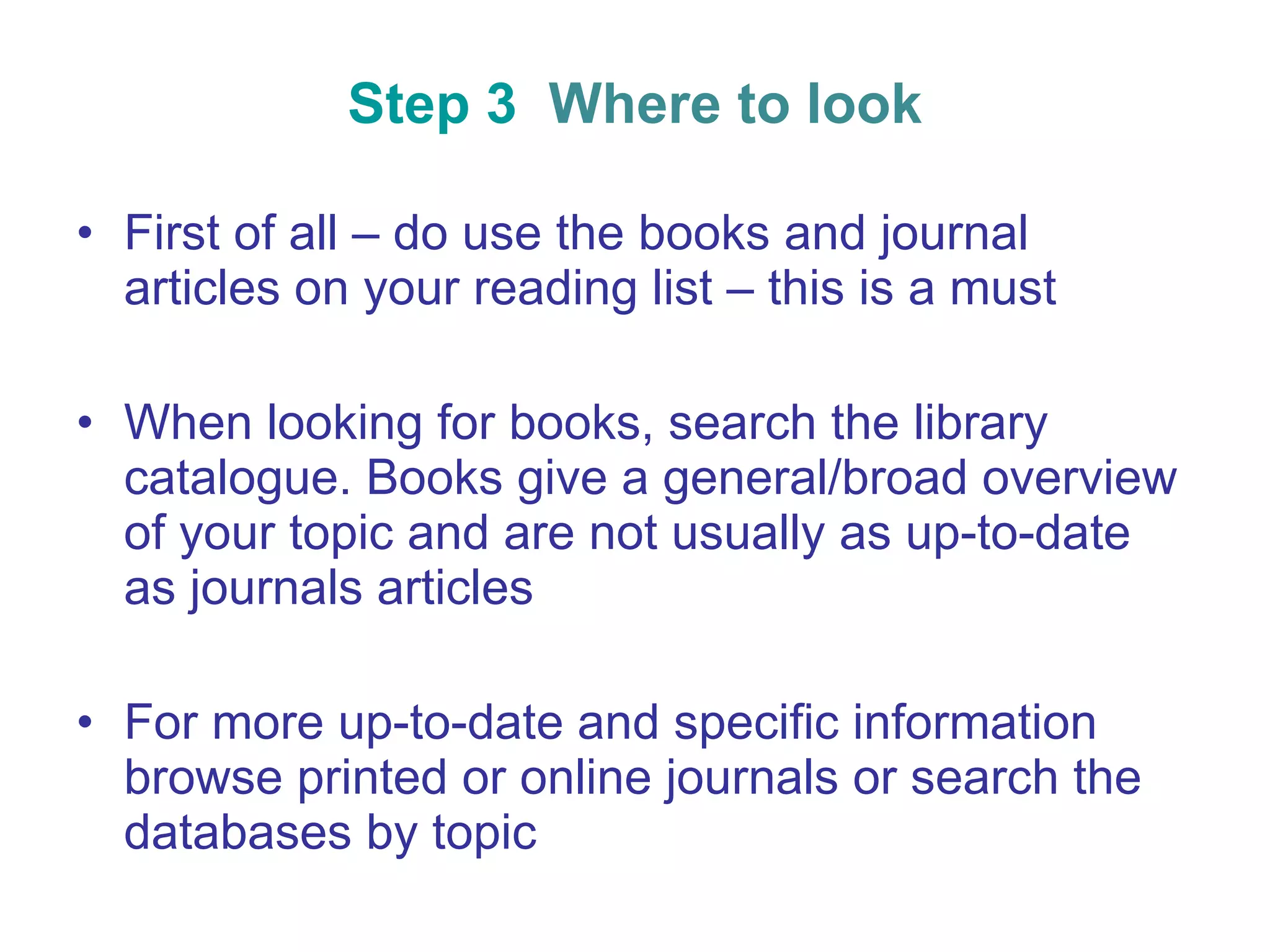 Step 3  Where to look First of all – do use the books and journal articles on your reading list – this is a must When looking for books, search the library catalogue. Books give a general/broad overview of your topic and are not usually as up-to-date as journals articles For more up-to-date and specific information browse printed or online journals or search the databases by topic 
