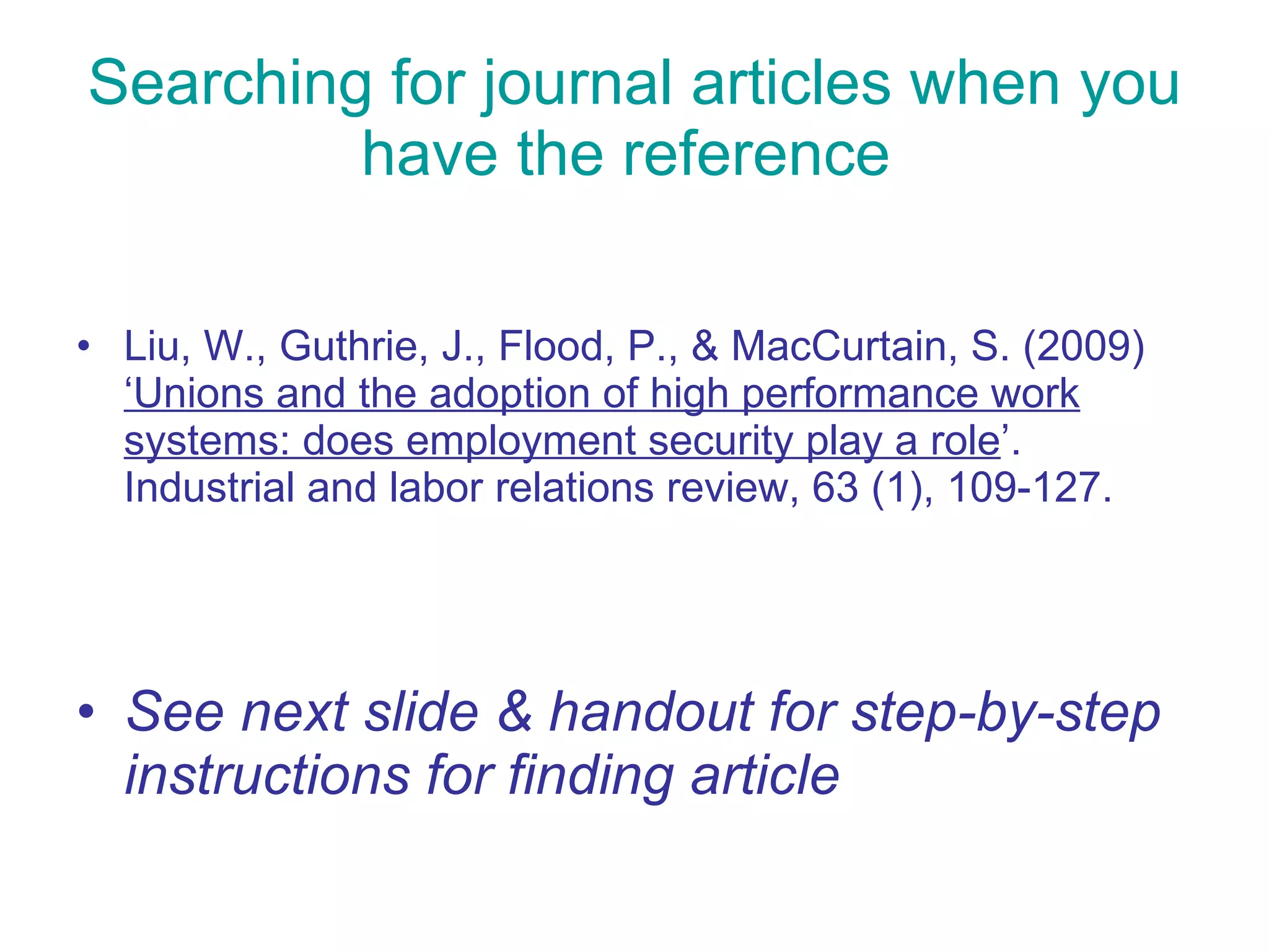 Searching for journal articles when you have the reference  Liu, W., Guthrie, J., Flood, P., & MacCurtain, S. (2009)  ‘Unions and the adoption of high performance work systems: does employment security play a role ’.  Industrial and labor relations review, 63 (1), 109-127. See next slide & handout for step-by-step instructions for finding article 