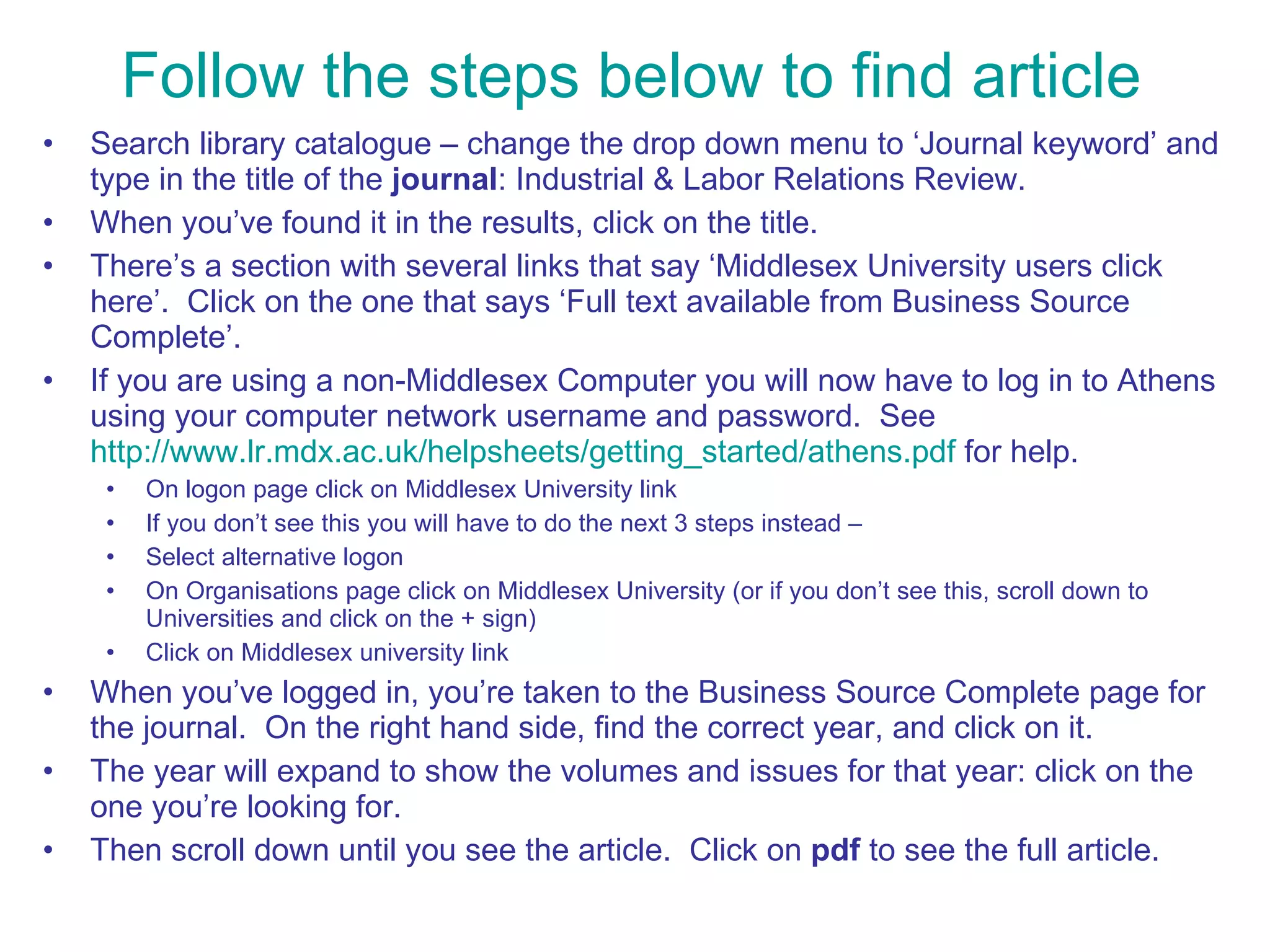 Follow the steps below to find article Search library catalogue – change the drop down menu to ‘Journal keyword’ and type in the title of the  journal : Industrial & Labor Relations Review. When you’ve found it in the results, click on the title. There’s a section with several links that say ‘Middlesex University users click here’.  Click on the one that says ‘Full text available from Business Source Complete’.  If you are using a non-Middlesex Computer you will now have to log in to Athens using your computer network username and password.  See  http://www.lr.mdx.ac.uk/helpsheets/getting_started/athens.pdf  for help.  On logon page click on Middlesex University link  If you don’t see this you will have to do the next 3 steps instead – Select alternative logon On Organisations page click on Middlesex University (or if you don’t see this, scroll down to Universities and click on the + sign) Click on Middlesex university link When you’ve logged in, you’re taken to the Business Source Complete page for the journal.  On the right hand side, find the correct year, and click on it.  The year will expand to show the volumes and issues for that year: click on the one you’re looking for.  Then scroll down until you see the article.  Click on  pdf  to see the full article. 