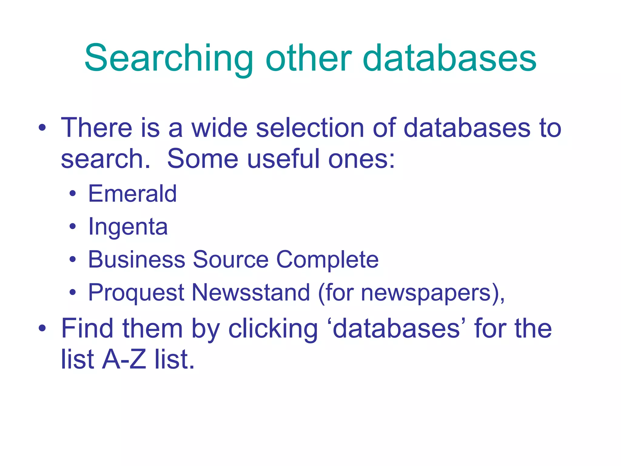 Searching other databases There is a wide selection of databases to search.  Some useful ones: Emerald  Ingenta Business Source Complete Proquest Newsstand (for newspapers), Find them by clicking ‘databases’ for the list A-Z list.  