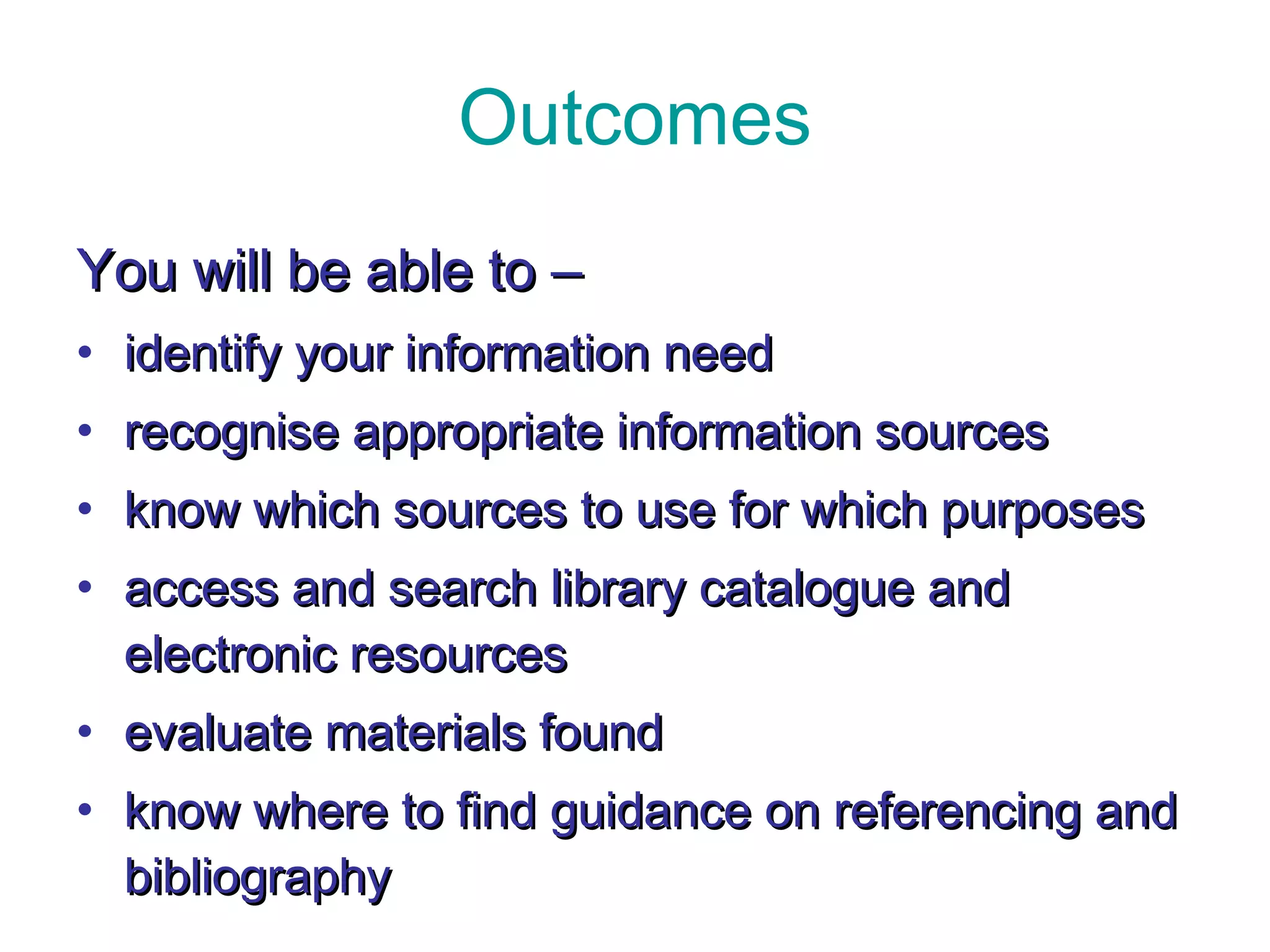 Outcomes You will be able to  –   identify your information need recognise appropriate information sources know which sources to use for which purposes access and search library catalogue and electronic resources evaluate materials found know where to find guidance on referencing and bibliography  