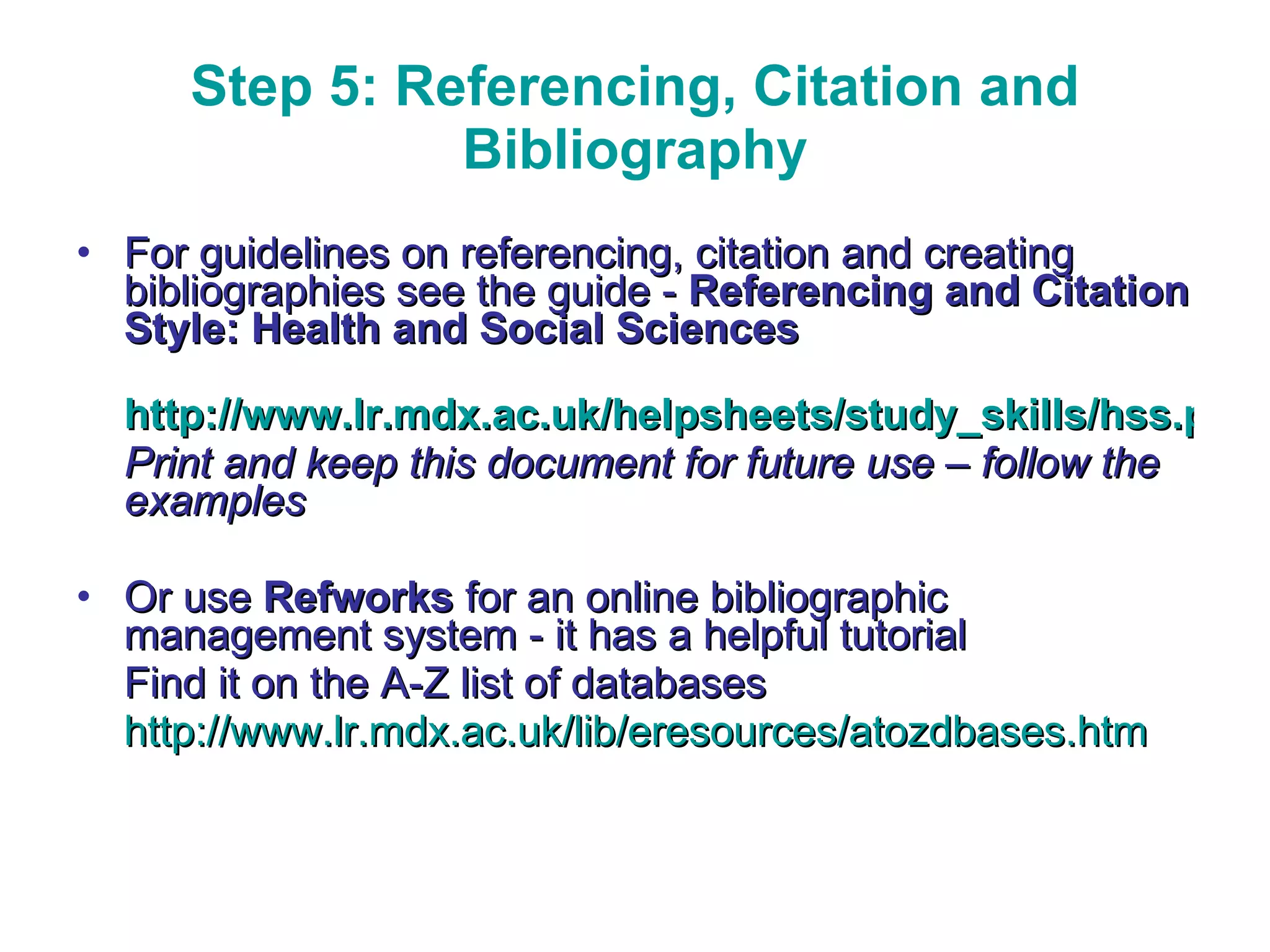 Step 5: Referencing, Citation and Bibliography For guidelines on referencing, citation and creating bibliographies see the guide -  Referencing and Citation Style: Health and Social Sciences http://www.lr.mdx.ac.uk/helpsheets/study_skills/hss.pdf Print and keep this document for future use – follow the examples Or use  Refworks  for an online bibliographic management system   - it has a helpful tutorial Find it on the A-Z list of databases  http://www.lr.mdx.ac.uk/lib/eresources/atozdbases.htm 