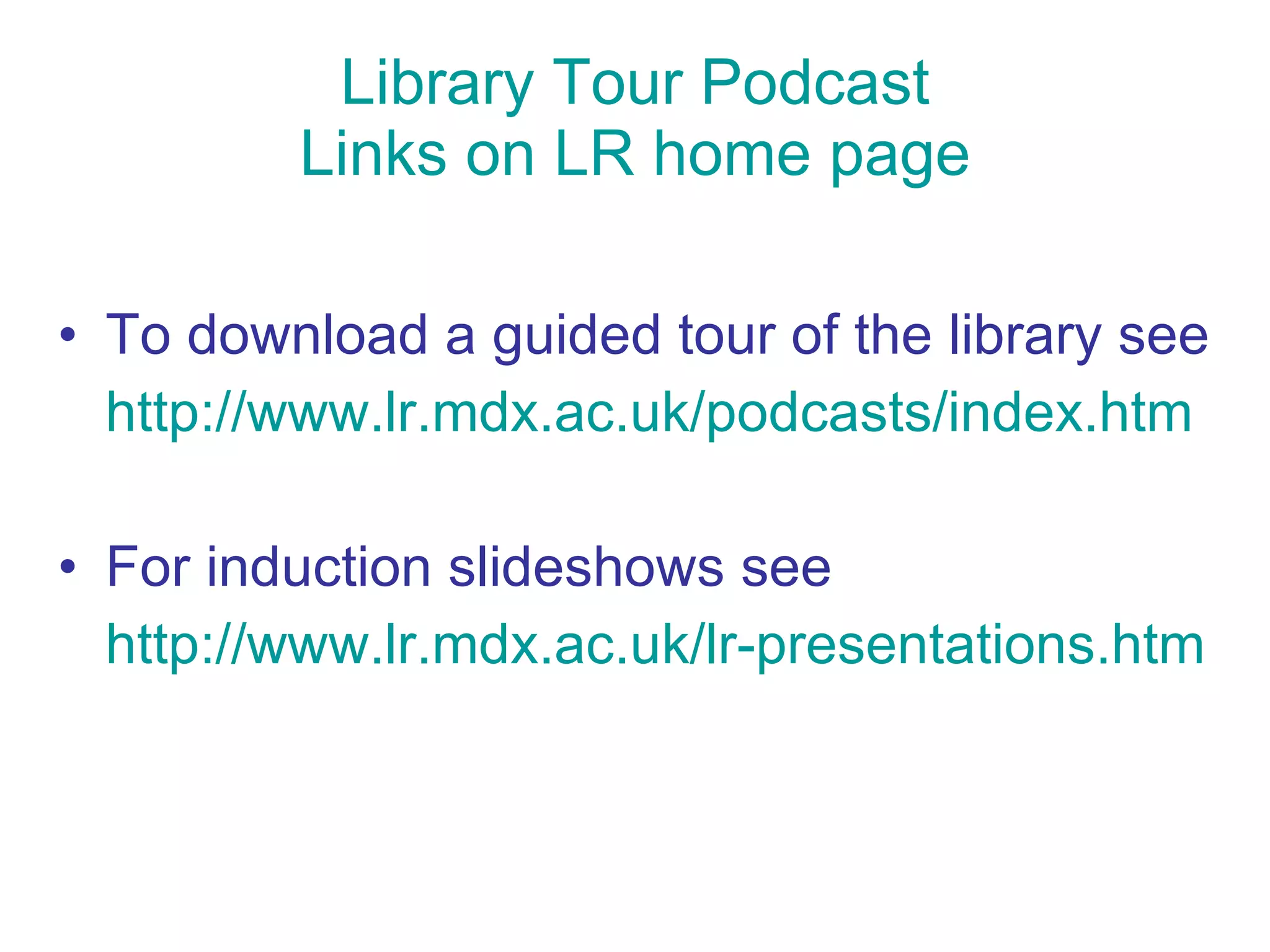 Library Tour Podcast Links on LR home page To download a guided tour of the library see http://www.lr.mdx.ac.uk/podcasts/index.htm For induction slideshows see http://www.lr.mdx.ac.uk/lr-presentations.htm 