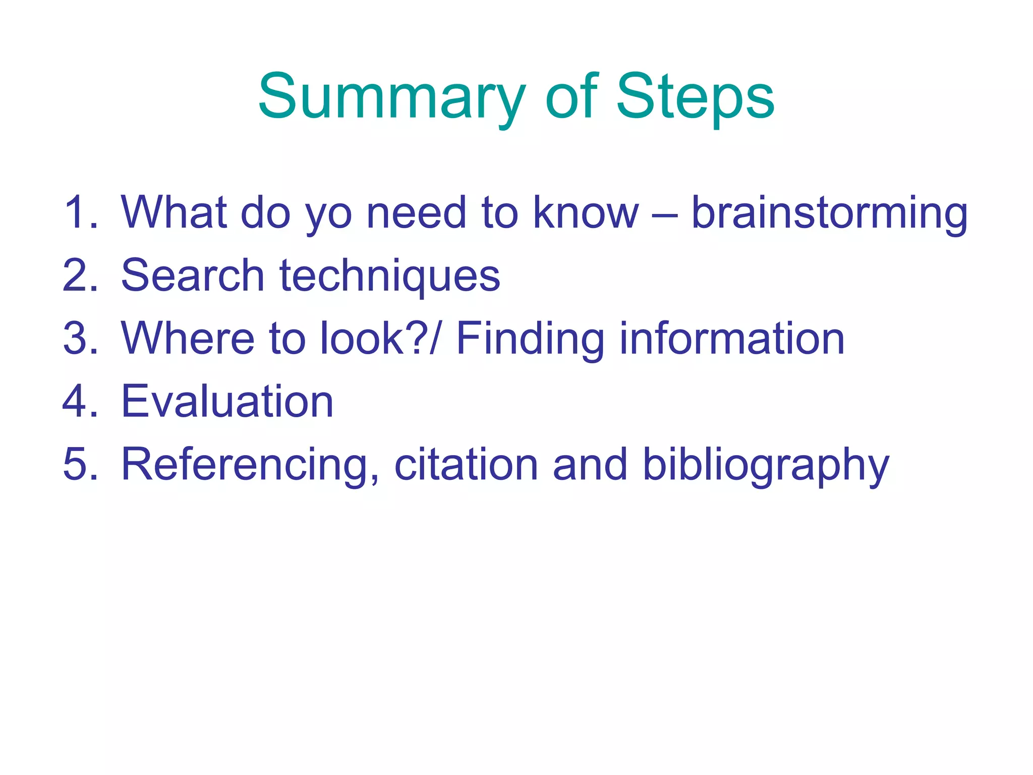 Summary of Steps What do yo need to know – brainstorming Search techniques Where to look?/ Finding information Evaluation Referencing, citation and bibliography 