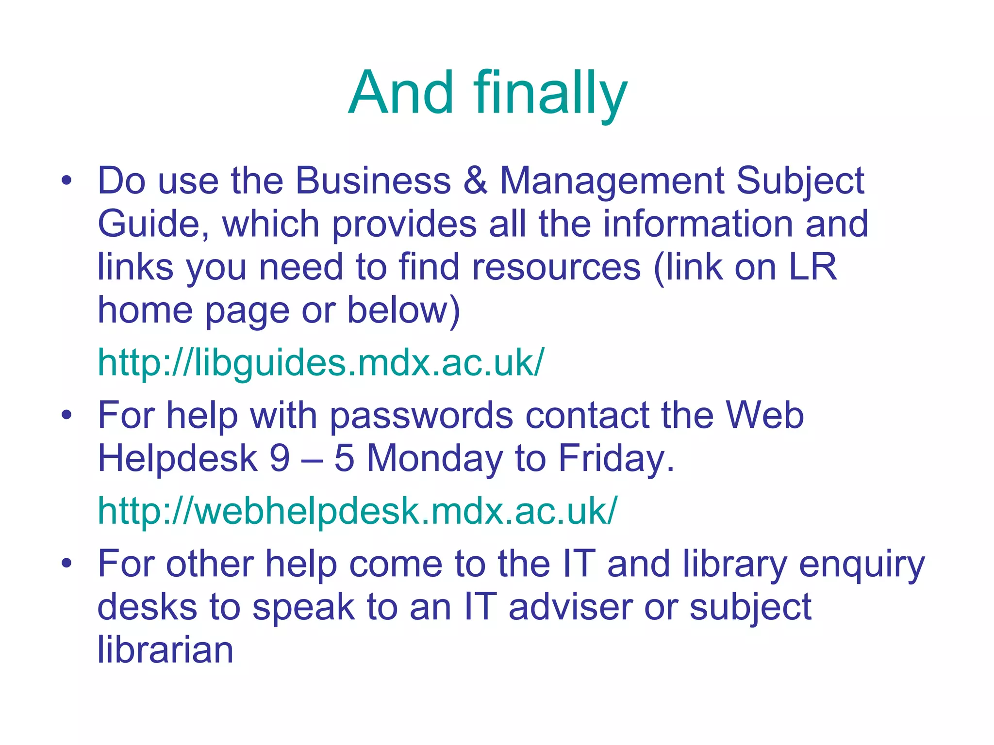 And finally Do use the Business & Management Subject Guide, which provides all the information and links you need to find resources (link on LR home page or below) http://libguides.mdx.ac.uk/ For help with passwords contact the Web Helpdesk 9 – 5 Monday to Friday.  http://webhelpdesk.mdx.ac.uk/ For other help come to the IT and library enquiry desks to speak to an IT adviser or subject librarian 