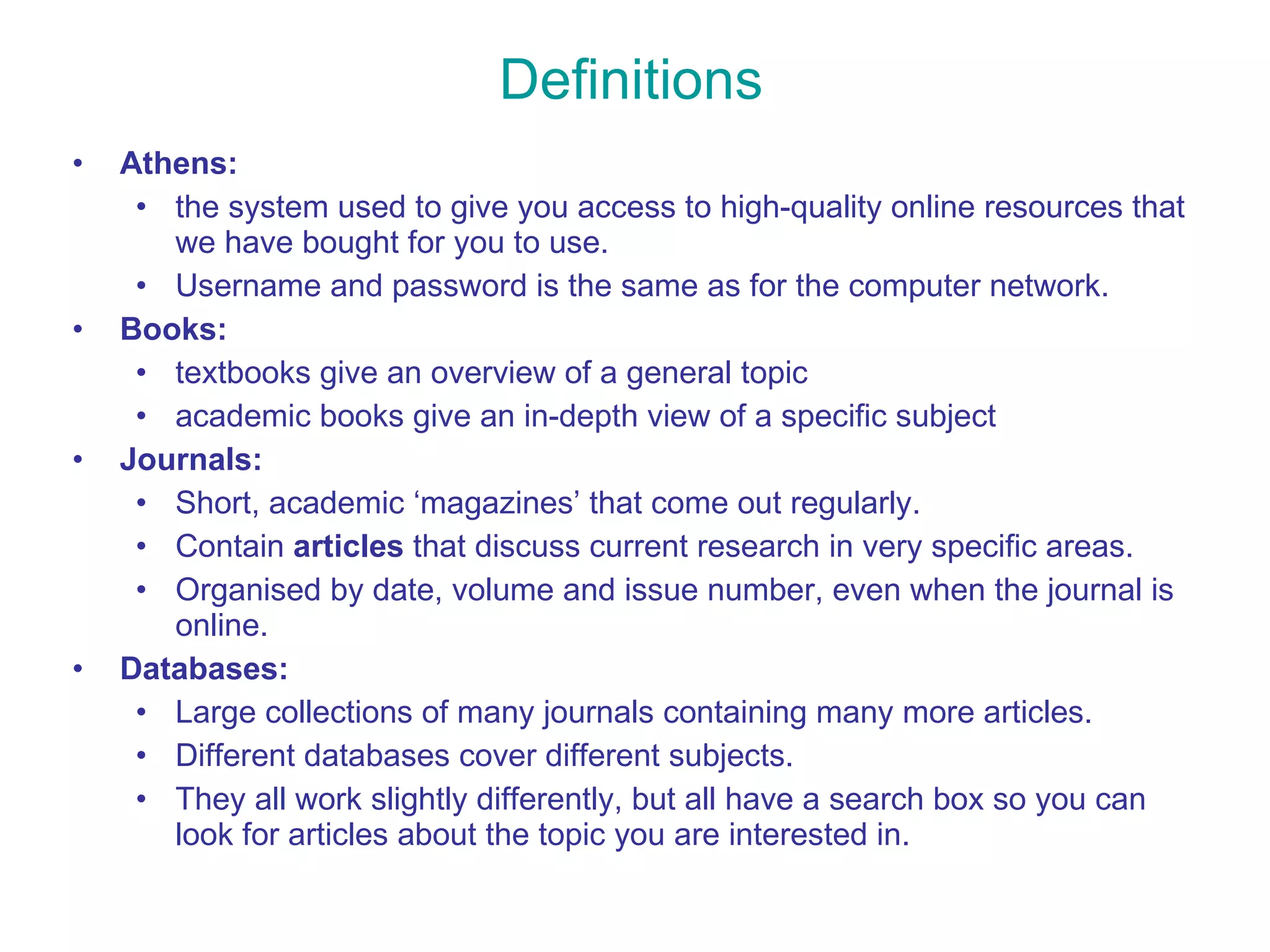 Definitions Athens:   the system used to give you access to high-quality online resources that we have bought for you to use.  Username and password is the same as for the computer network. Books:  textbooks give an overview of a general topic  academic books give an in-depth view of a specific subject Journals:  Short, academic ‘magazines’ that come out regularly. Contain  articles  that discuss current research in very specific areas. Organised by date, volume and issue number, even when the journal is online. Databases: Large collections of many journals containing many more articles.  Different databases cover different subjects.  They all work slightly differently, but all have a search box so you can look for articles about the topic you are interested in. 