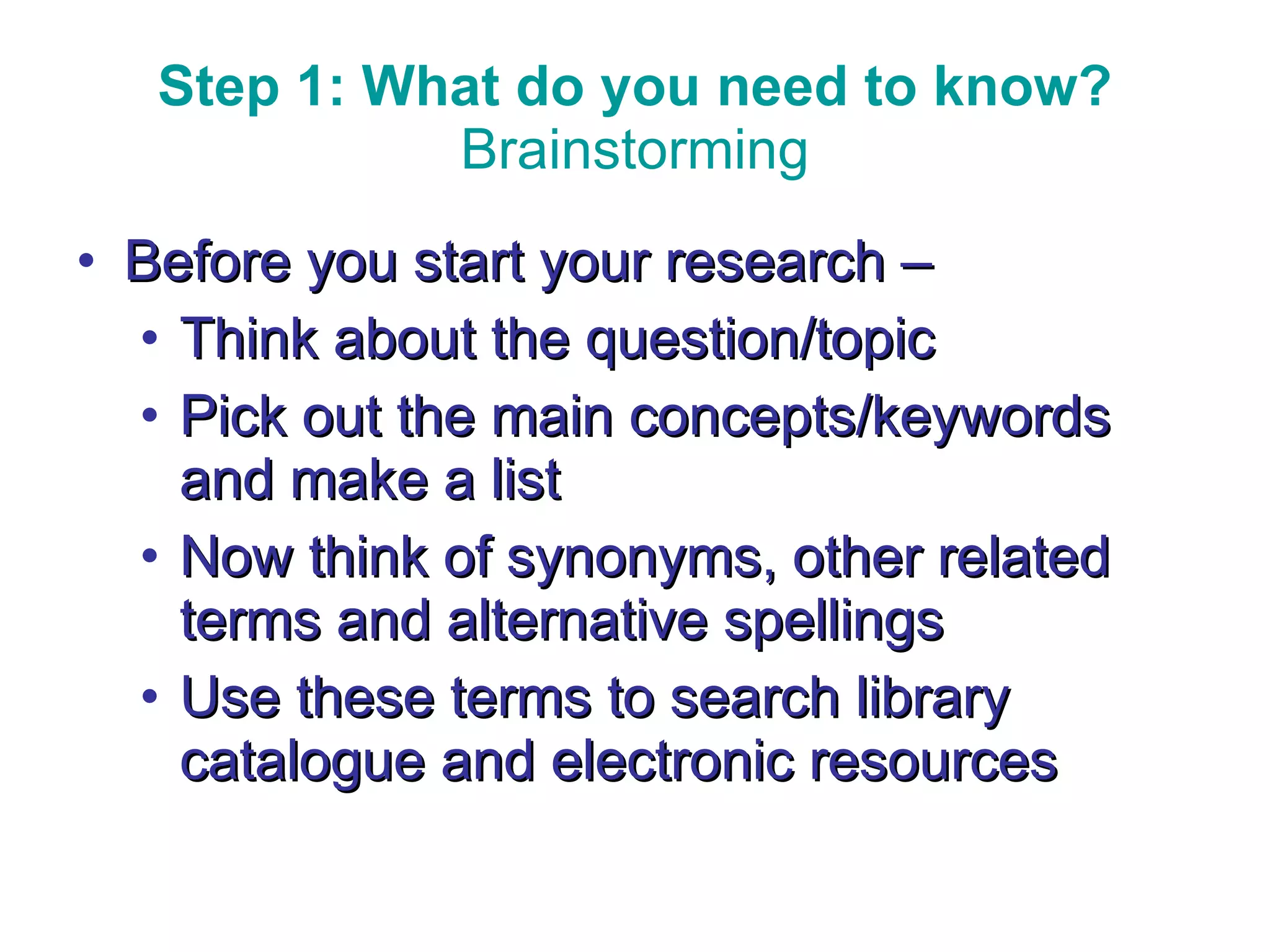 Step 1: What do you need to know? Brainstorming Before you start your research – Think about the question/topic Pick out the main concepts/keywords and make a list Now think of synonyms, other related terms and alternative spellings Use these terms to search library catalogue and electronic resources Think about the question/subject 