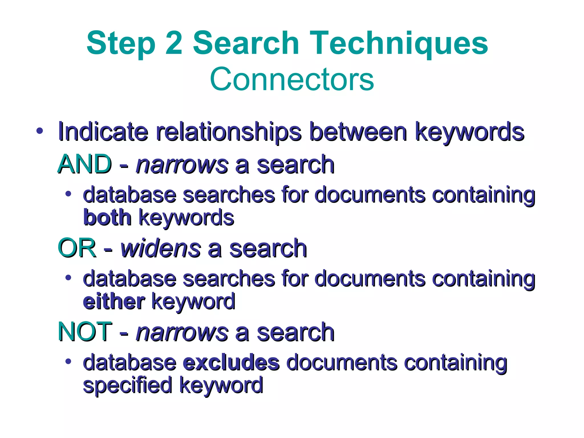 Step 2 Search Techniques  Connectors Indicate relationships between keywords AND  -  narrows  a search  database searches for documents containing  both  keywords OR  -  widens  a search database searches for documents containing  either  keyword NOT  -  narrows  a search database  excludes  documents containing specified keyword 