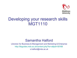 Developing your research skills MGT1110 Samantha Halford Librarian for Business & Management and Marketing & Enterprise  http://libguides.mdx.ac.uk/content.php?hs=a&pid=50168   [email_address] 