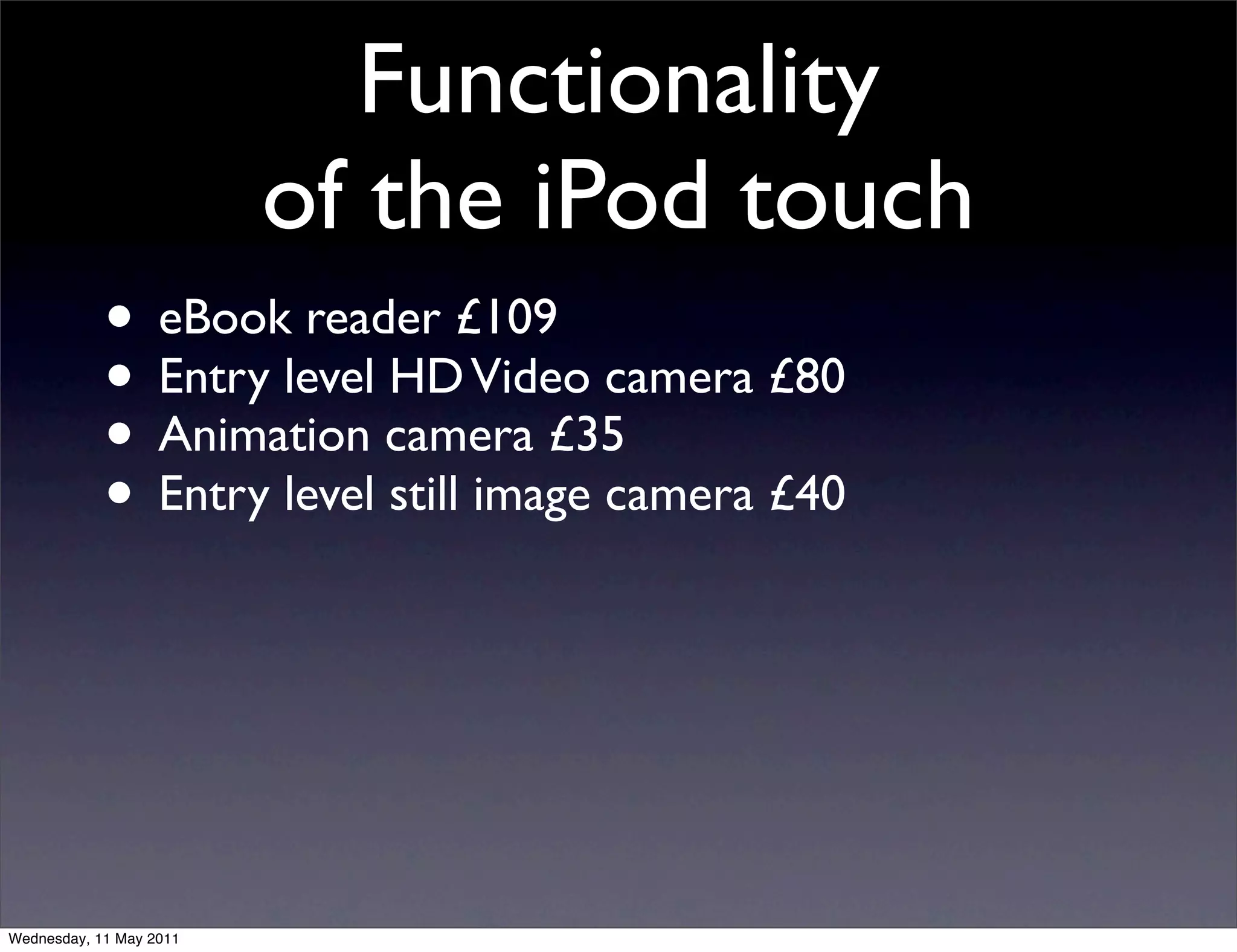 Functionality
                         of the iPod touch
            • eBook reader £109
            • Entry level HD Video camera £80
            • Animation camera £35
            • Entry level still image camera £40



Wednesday, 11 May 2011
 