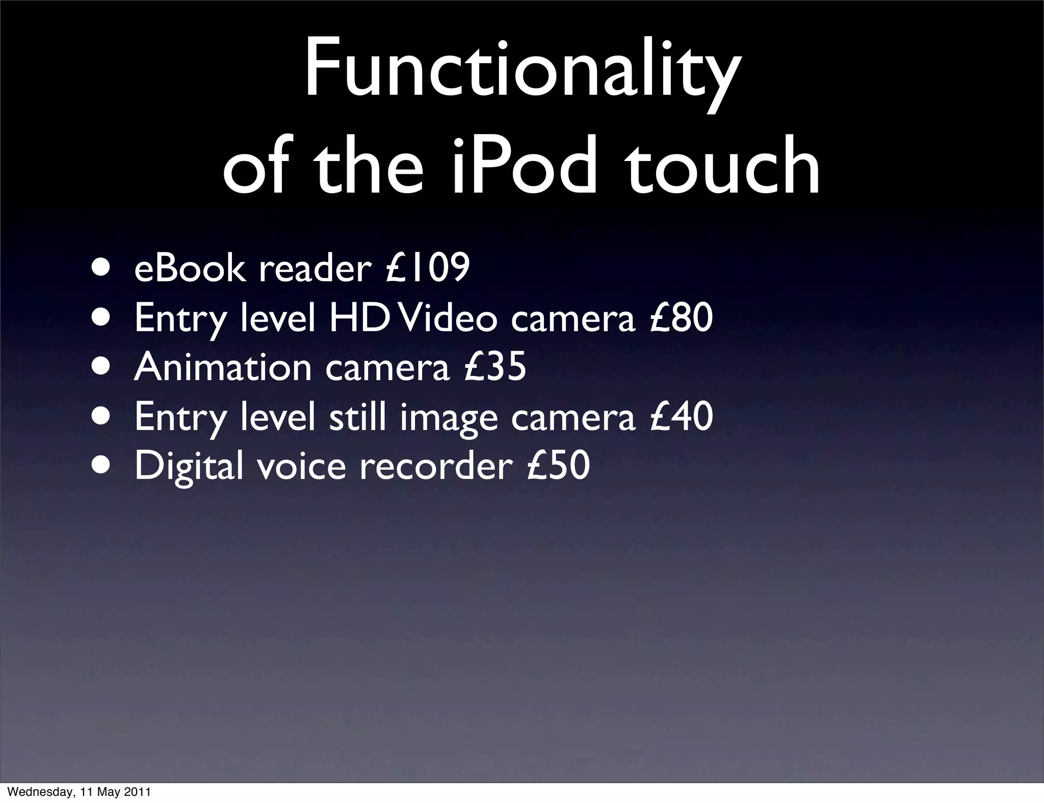 Functionality
                         of the iPod touch
            • eBook reader £109
            • Entry level HD Video camera £80
            • Animation camera £35
            • Entry level still image camera £40
            • Digital voice recorder £50



Wednesday, 11 May 2011
 
