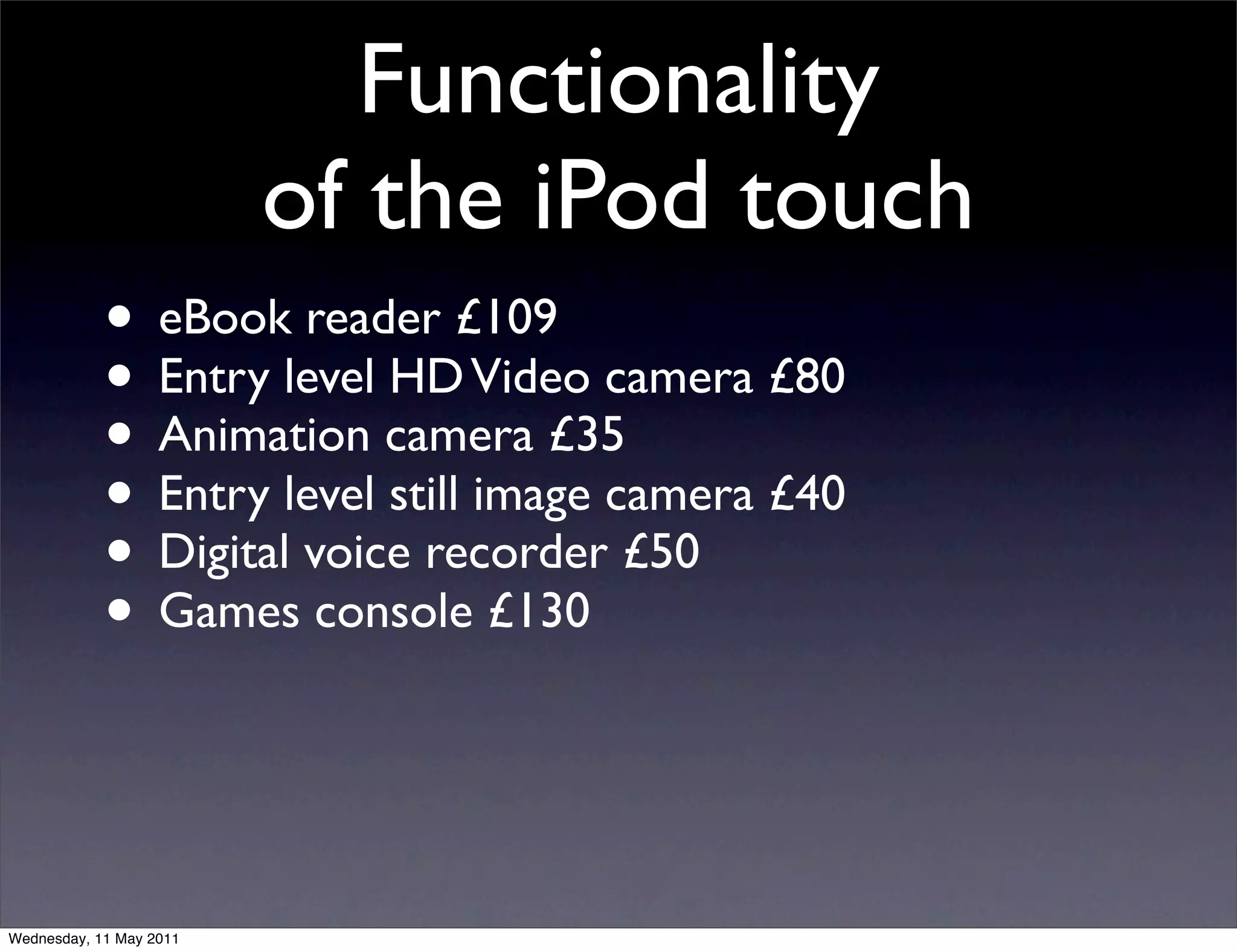 Functionality
                         of the iPod touch
            • eBook reader £109
            • Entry level HD Video camera £80
            • Animation camera £35
            • Entry level still image camera £40
            • Digital voice recorder £50
            • Games console £130


Wednesday, 11 May 2011
 