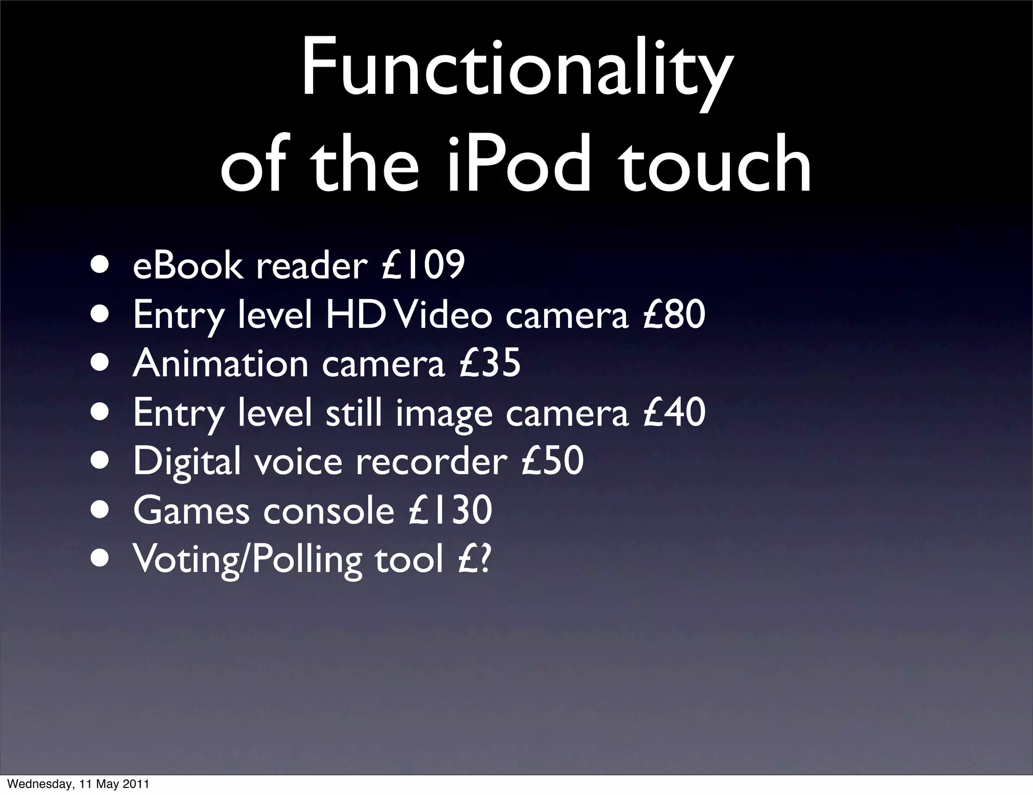 Functionality
                         of the iPod touch
            • eBook reader £109
            • Entry level HD Video camera £80
            • Animation camera £35
            • Entry level still image camera £40
            • Digital voice recorder £50
            • Games console £130
            • Voting/Polling tool £?

Wednesday, 11 May 2011
 