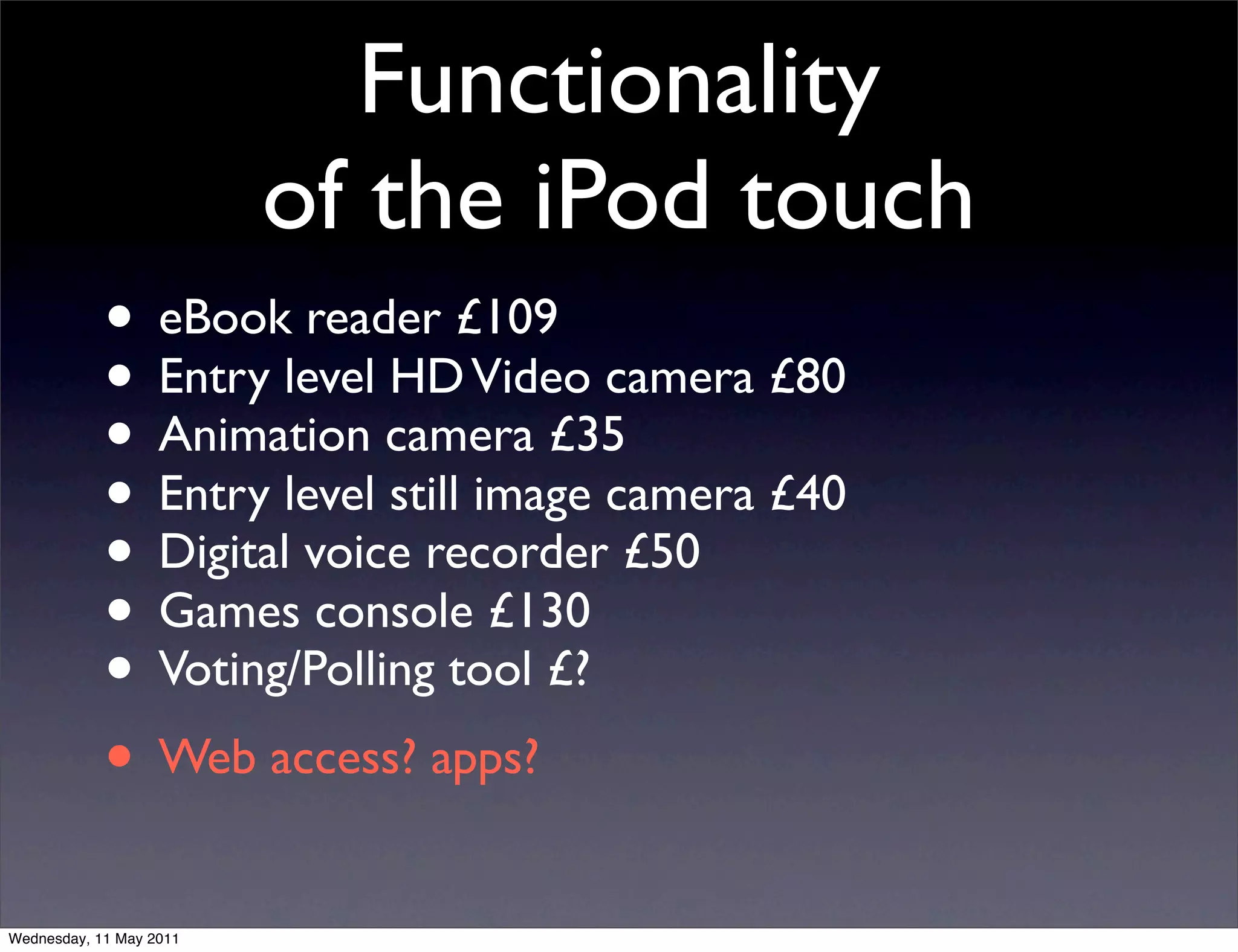 Functionality
                         of the iPod touch
            • eBook reader £109
            • Entry level HD Video camera £80
            • Animation camera £35
            • Entry level still image camera £40
            • Digital voice recorder £50
            • Games console £130
            • Voting/Polling tool £?
            • Web access? apps?
Wednesday, 11 May 2011
 