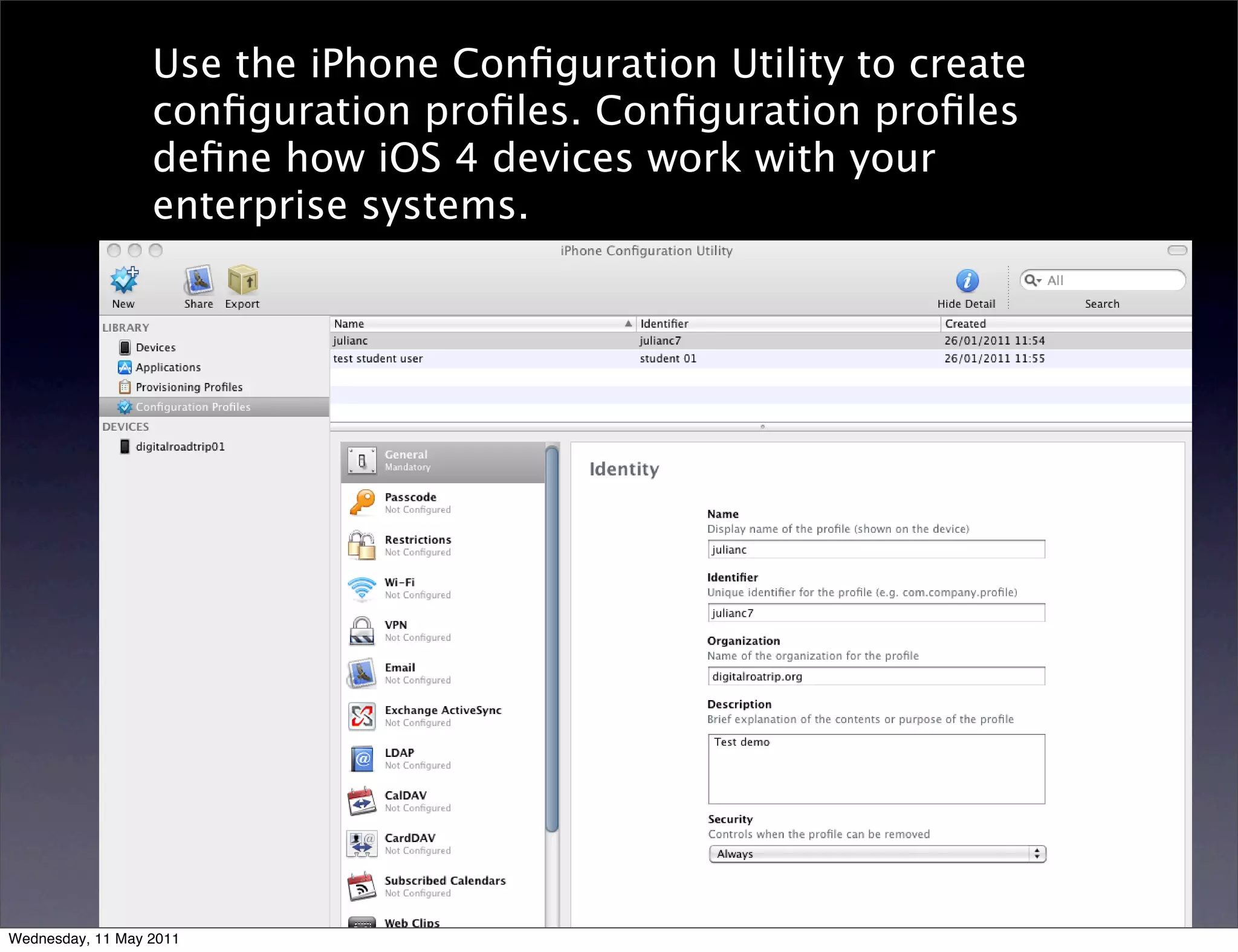 Use the iPhone Conﬁguration Utility to create
                  conﬁguration proﬁles. Conﬁguration proﬁles
                  deﬁne how iOS 4 devices work with your
                  enterprise systems.




Wednesday, 11 May 2011
 