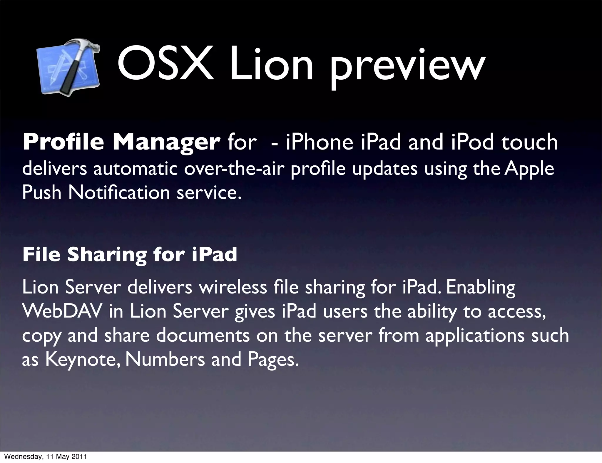 OSX Lion preview
    Proﬁle Manager for - iPhone iPad and iPod touch
    delivers automatic over-the-air proﬁle updates using the Apple
    Push Notiﬁcation service.

    File Sharing for iPad
    Lion Server delivers wireless ﬁle sharing for iPad. Enabling
    WebDAV in Lion Server gives iPad users the ability to access,
    copy and share documents on the server from applications such
    as Keynote, Numbers and Pages.



Wednesday, 11 May 2011
 