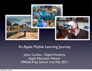 An Apple Mobile Learning Journey

                           Julian Coultas - Digital Roadtrip
                                Apple Education Mentor
                          Millﬁeld Prep School 11th May 2011

Wednesday, 11 May 2011
 