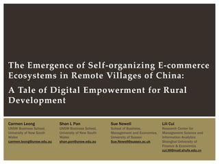 The Emergence of Self-organizing E-commerce
Ecosystems in Remote Villages of China:
A Tale of Digital Empowerment for Rural
Development
Carmen Leong
UNSW Business School,
University of New South
Wales
carmen.leong@unsw.edu.au
Shan L Pan
UNSW Business School,
University of New South
Wales
shan.pan@unsw.edu.au
Sue Newell
School of Business,
Management and Economics,
University of Sussex
Sue.Newell@sussex.ac.uk
Lili Cui
Research Center for
Management Science and
Information Analytics
Shanghai University of
Finance & Economics
cui.lili@mail.shufe.edu.cn
 