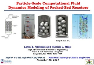 Particle-Scale Computational Fluid
Dynamics Modeling of Packed-Bed Reactors
Langsch et al., 2013
Lawal L. Olabanji and Patrick L. Mills
Dept. of Chemical & Natural Gas Engineering
Texas A & M University - Kingsville
Kingsville, TX 78363-8202 USA
Region V Fall Regional Conference National Society of Black Engineers
November 15, 2014
 
