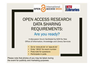OPEN ACCESS RESEARCH
DATA SHARING
REQUIREMENTS:
Are you ready?
• Go to ‘www.sli.do’ or ‘app.sli.do’
• Enter ‘3632’ for event number
• Post/vote for questions
• Participate in polls
A discussion forum facilitated by GOH Su Nee
Office of Information, Knowledge and Library Services
Please note that photos of you may be taken during
the event for publicity and marketing purposes.
 