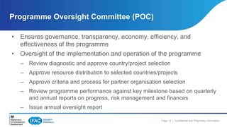 Programme Oversight Committee (POC) 
• Ensures governance, transparency, economy, efficiency, and 
Page 14 | Confidential and Proprietary Information 
effectiveness of the programme 
• Oversight of the implementation and operation of the programme 
– Review diagnostic and approve country/project selection 
– Approve resource distribution to selected countries/projects 
– Approve criteria and process for partner organisation selection 
– Review programme performance against key milestone based on quarterly 
and annual reports on progress, risk management and finances 
– Issue annual oversight report 
 