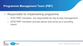 Page 16 | Confidential and Proprietary Information 
Programme Management Team (PMT) 
• Responsible for implementing programme 
– IFAC PMT members are responsible for day-to-day management 
– DFID PMT members provide advice and serve as a sounding 
board 
 