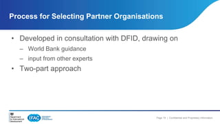 Process for Selecting Partner Organisations 
• Developed in consultation with DFID, drawing on 
Page 19 | Confidential and Proprietary Information 
– World Bank guidance 
– input from other experts 
• Two-part approach 
 