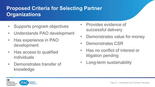 Page 23 | Confidential and Proprietary Information 
Proposed Criteria for Selecting Partner 
Organizations 
• Supports program objectives 
• Understands PAO development 
• Has experience in PAO 
development 
• Has access to qualified 
individuals 
• Demonstrates transfer of 
knowledge 
• Provides evidence of 
successful delivery 
• Demonstrates value for money 
• Demonstrates CSR 
• Has no conflict of interest or 
litigation pending 
• Long-term sustainability 
 