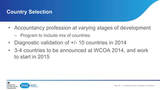 Country Selection 
• Accountancy profession at varying stages of development 
Page 28 | Confidential and Proprietary Information 
– Program to include mix of countries 
• Diagnostic validation of +/- 10 countries in 2014 
• 3-4 countries to be announced at WCOA 2014, and work 
to start in 2015 
 