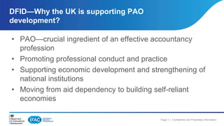 DFID—Why the UK is supporting PAO 
development? 
• PAO—crucial ingredient of an effective accountancy 
Page 3 | Confidential and Proprietary Information 
profession 
• Promoting professional conduct and practice 
• Supporting economic development and strengthening of 
national institutions 
• Moving from aid dependency to building self-reliant 
economies 
 