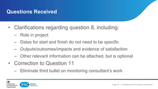 Questions Received 
• Clarifications regarding question 8, including: 
– Role in project 
– Dates for start and finish do not need to be specific 
– Outputs/outcomes/impacts and evidence of satisfaction 
– Other relevant information can be attached, but is optional 
Page 33 | Confidential and Proprietary Information 
• Correction to Question 11 
– Eliminate third bullet on monitoring consultant’s work 
 