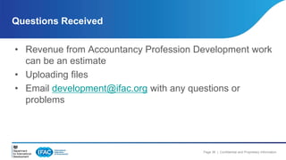 Questions Received 
• Revenue from Accountancy Profession Development work 
Page 38 | Confidential and Proprietary Information 
can be an estimate 
• Uploading files 
• Email development@ifac.org with any questions or 
problems 
 