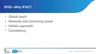 Page 4 | Confidential and Proprietary Information 
DFID—Why IFAC? 
• Global reach 
• Networks and convening power 
• Holistic approach 
• Consistency 
 