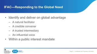 Page 6 | Confidential and Proprietary Information 
IFAC—Responding to the Global Need 
• Identify and deliver on global advantage 
– A natural facilitator 
– A credible convener 
– A trusted intermediary 
– An influential voice 
• Within a public interest mandate 
 