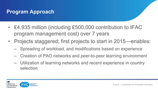 Program Approach 
• ₤4.935 million (including ₤500,000 contribution to IFAC 
Page 9 | Confidential and Proprietary Information 
program management cost) over 7 years 
• Projects staggered; first projects to start in 2015—enables: 
– Spreading of workload, and modifications based on experience 
– Creation of PAO networks and peer-to-peer learning environment 
– Utilization of learning networks and recent experience in country 
selection 
 