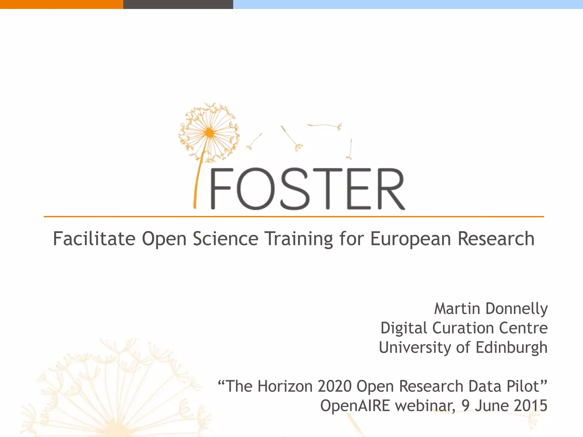 Facilitate Open Science Training for European Research
Martin Donnelly
Digital Curation Centre
University of Edinburgh
“The Horizon 2020 Open Research Data Pilot”
OpenAIRE webinar, 9 June 2015
 