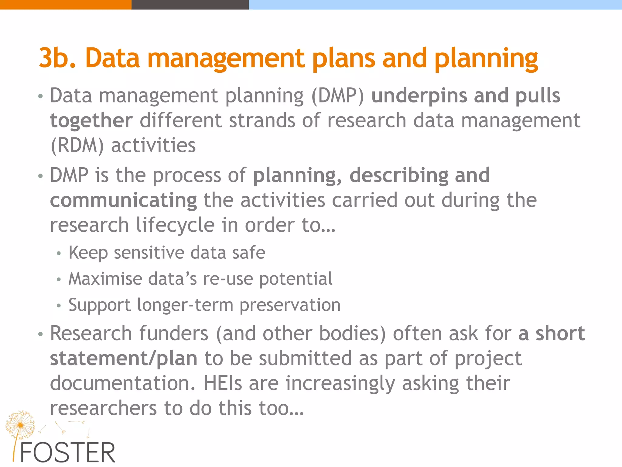 3b. Data management plans and planning
• Data management planning (DMP) underpins and pulls
together different strands of research data management
(RDM) activities
• DMP is the process of planning, describing and
communicating the activities carried out during the
research lifecycle in order to…
• Keep sensitive data safe
• Maximise data’s re-use potential
• Support longer-term preservation
• Research funders (and other bodies) often ask for a short
statement/plan to be submitted as part of project
documentation. HEIs are increasingly asking their
researchers to do this too…
 