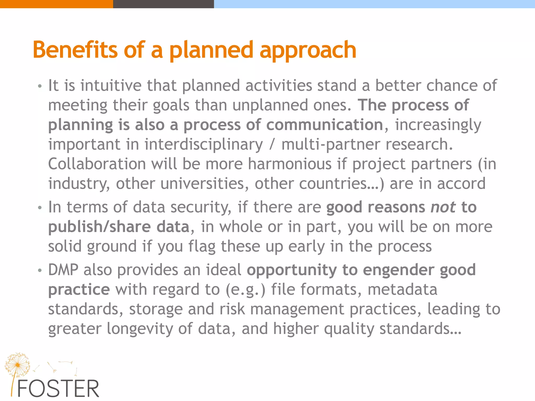 Benefits of a planned approach
• It is intuitive that planned activities stand a better chance of
meeting their goals than unplanned ones. The process of
planning is also a process of communication, increasingly
important in interdisciplinary / multi-partner research.
Collaboration will be more harmonious if project partners (in
industry, other universities, other countries…) are in accord
• In terms of data security, if there are good reasons not to
publish/share data, in whole or in part, you will be on more
solid ground if you flag these up early in the process
• DMP also provides an ideal opportunity to engender good
practice with regard to (e.g.) file formats, metadata
standards, storage and risk management practices, leading to
greater longevity of data, and higher quality standards…
 