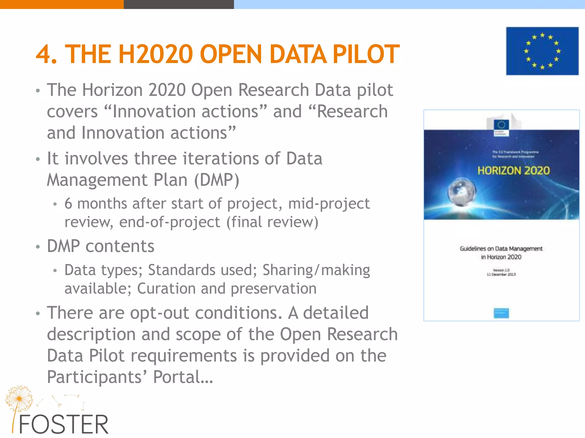 4. THE H2020 OPEN DATA PILOT
• The Horizon 2020 Open Research Data pilot
covers “Innovation actions” and “Research
and Innovation actions”
• It involves three iterations of Data
Management Plan (DMP)
• 6 months after start of project, mid-project
review, end-of-project (final review)
• DMP contents
• Data types; Standards used; Sharing/making
available; Curation and preservation
• There are opt-out conditions. A detailed
description and scope of the Open Research
Data Pilot requirements is provided on the
Participants’ Portal…
 