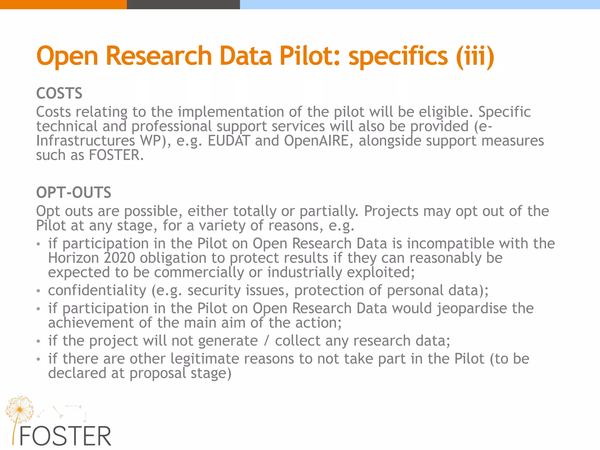 Open Research Data Pilot: specifics (iii)
COSTS
Costs relating to the implementation of the pilot will be eligible. Specific
technical and professional support services will also be provided (e-
Infrastructures WP), e.g. EUDAT and OpenAIRE, alongside support measures
such as FOSTER.
OPT-OUTS
Opt outs are possible, either totally or partially. Projects may opt out of the
Pilot at any stage, for a variety of reasons, e.g.
• if participation in the Pilot on Open Research Data is incompatible with the
Horizon 2020 obligation to protect results if they can reasonably be
expected to be commercially or industrially exploited;
• confidentiality (e.g. security issues, protection of personal data);
• if participation in the Pilot on Open Research Data would jeopardise the
achievement of the main aim of the action;
• if the project will not generate / collect any research data;
• if there are other legitimate reasons to not take part in the Pilot (to be
declared at proposal stage)
 