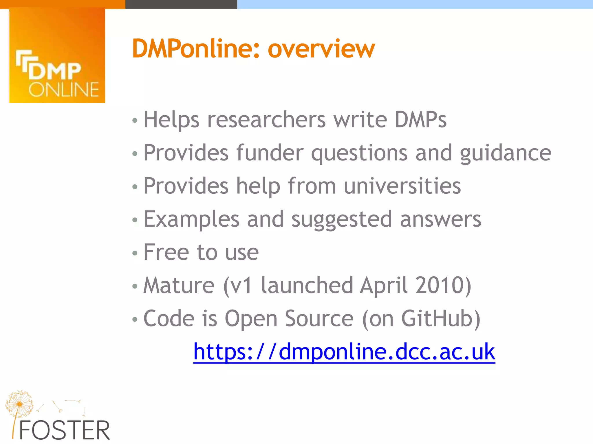 • Helps researchers write DMPs
• Provides funder questions and guidance
• Provides help from universities
• Examples and suggested answers
• Free to use
• Mature (v1 launched April 2010)
• Code is Open Source (on GitHub)
https://dmponline.dcc.ac.uk
DMPonline: overview
 
