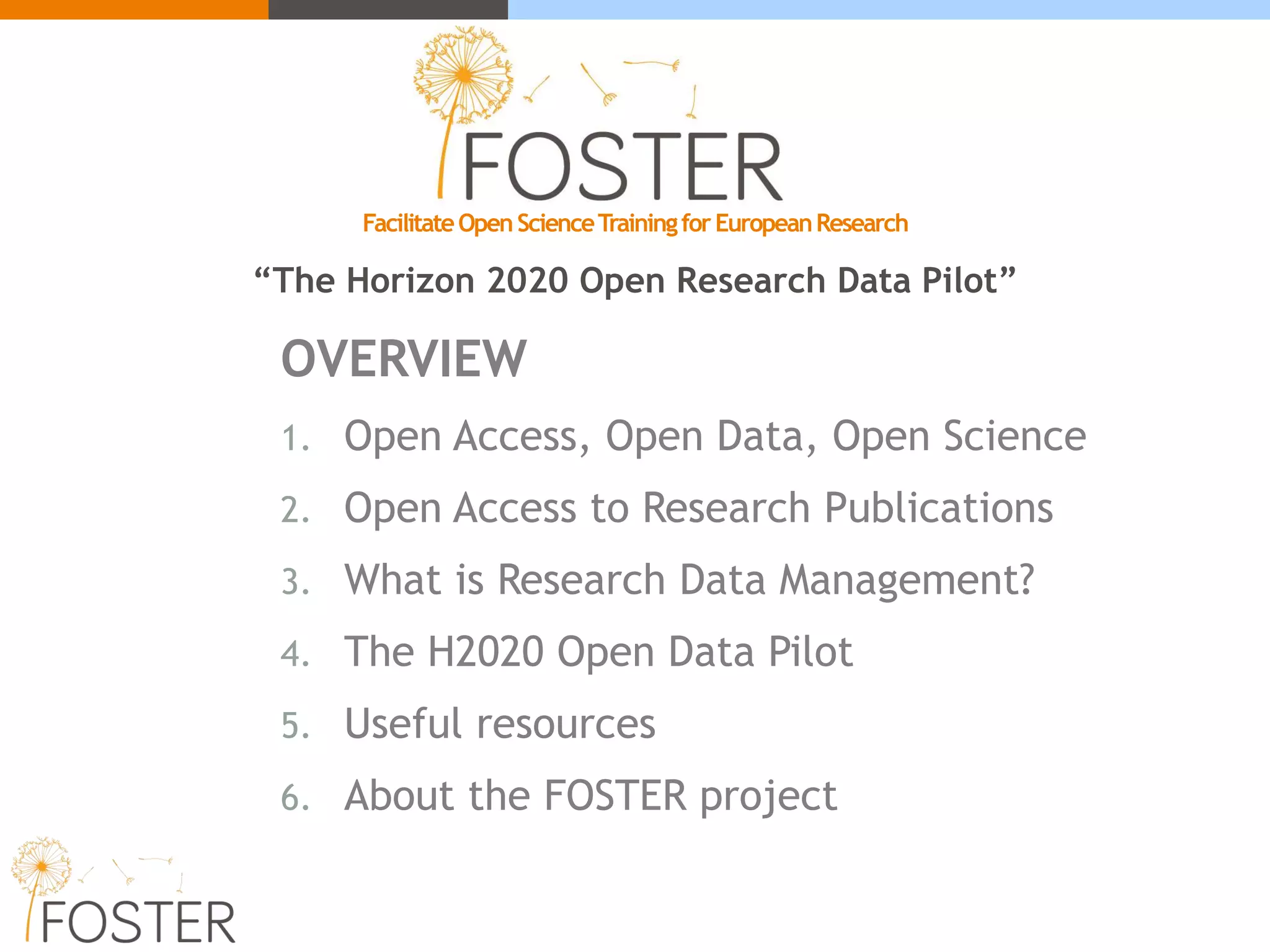 OVERVIEW
1. Open Access, Open Data, Open Science
2. Open Access to Research Publications
3. What is Research Data Management?
4. The H2020 Open Data Pilot
5. Useful resources
6. About the FOSTER project
FacilitateOpenScienceTrainingforEuropeanResearch
“The Horizon 2020 Open Research Data Pilot”
 