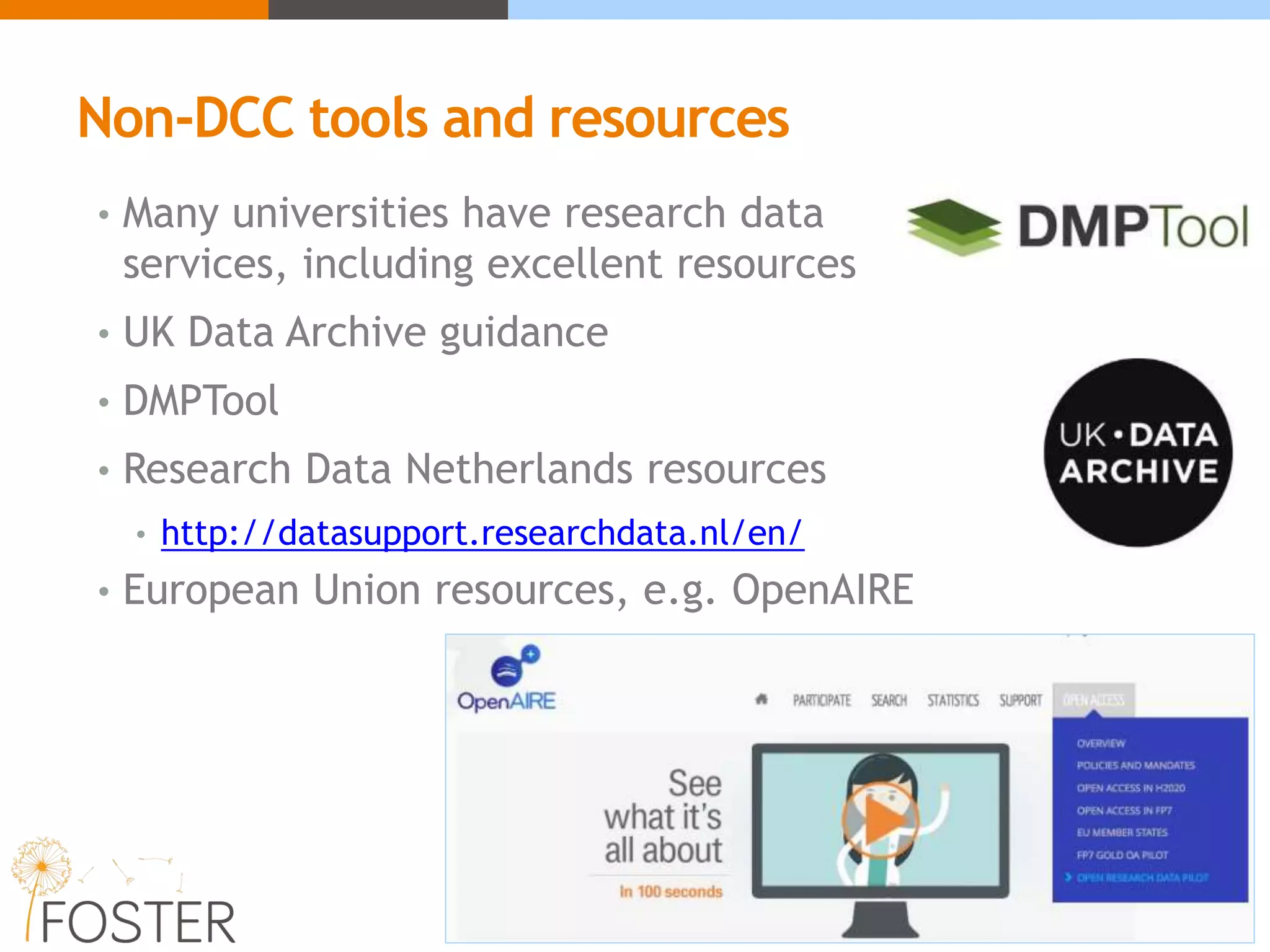 Non-DCC tools and resources
• Many universities have research data
services, including excellent resources
• UK Data Archive guidance
• DMPTool
• Research Data Netherlands resources
• http://datasupport.researchdata.nl/en/
• European Union resources, e.g. OpenAIRE
 