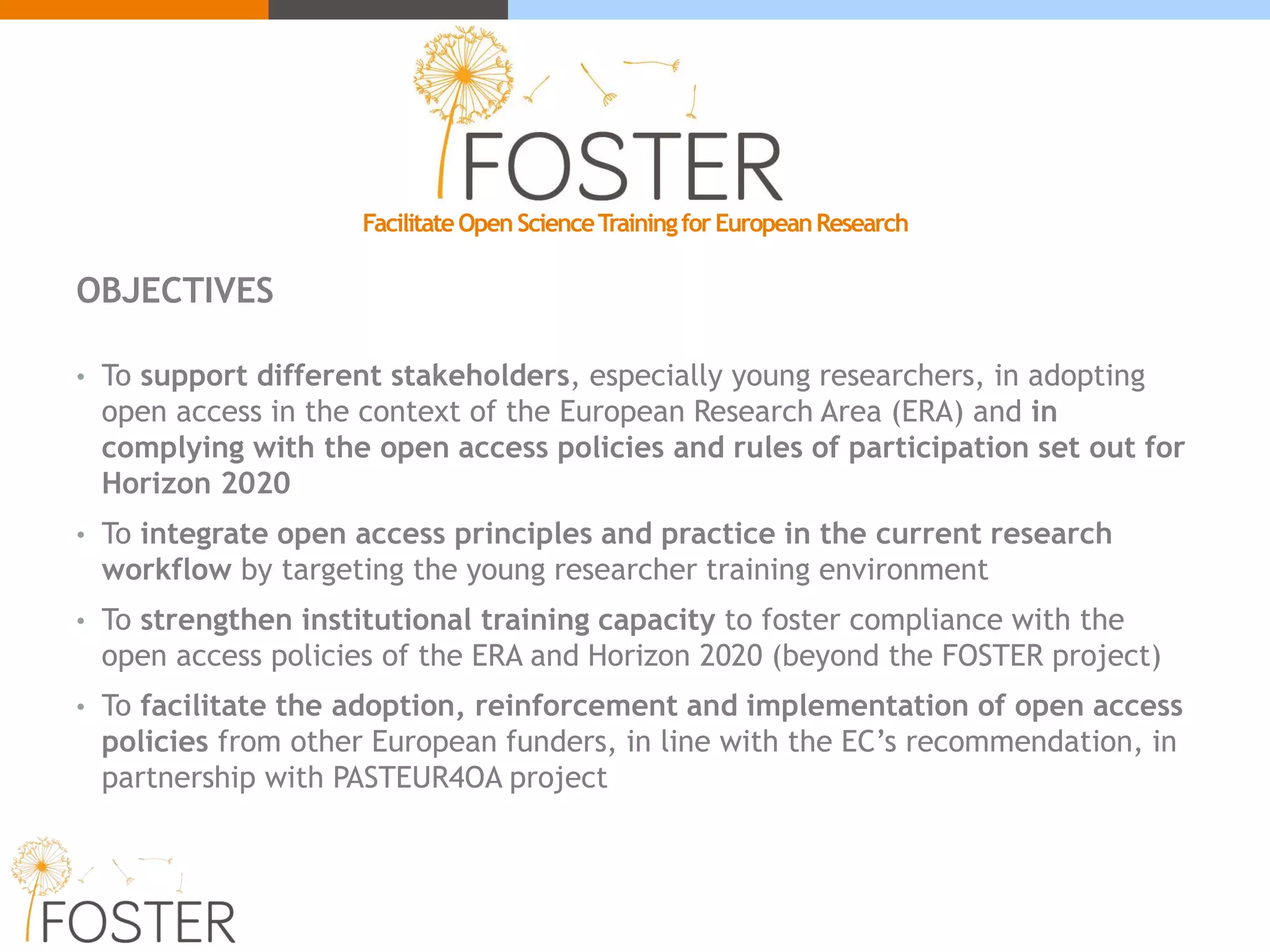 FacilitateOpenScienceTrainingforEuropeanResearch
OBJECTIVES
• To support different stakeholders, especially young researchers, in adopting
open access in the context of the European Research Area (ERA) and in
complying with the open access policies and rules of participation set out for
Horizon 2020
• To integrate open access principles and practice in the current research
workflow by targeting the young researcher training environment
• To strengthen institutional training capacity to foster compliance with the
open access policies of the ERA and Horizon 2020 (beyond the FOSTER project)
• To facilitate the adoption, reinforcement and implementation of open access
policies from other European funders, in line with the EC’s recommendation, in
partnership with PASTEUR4OA project
 