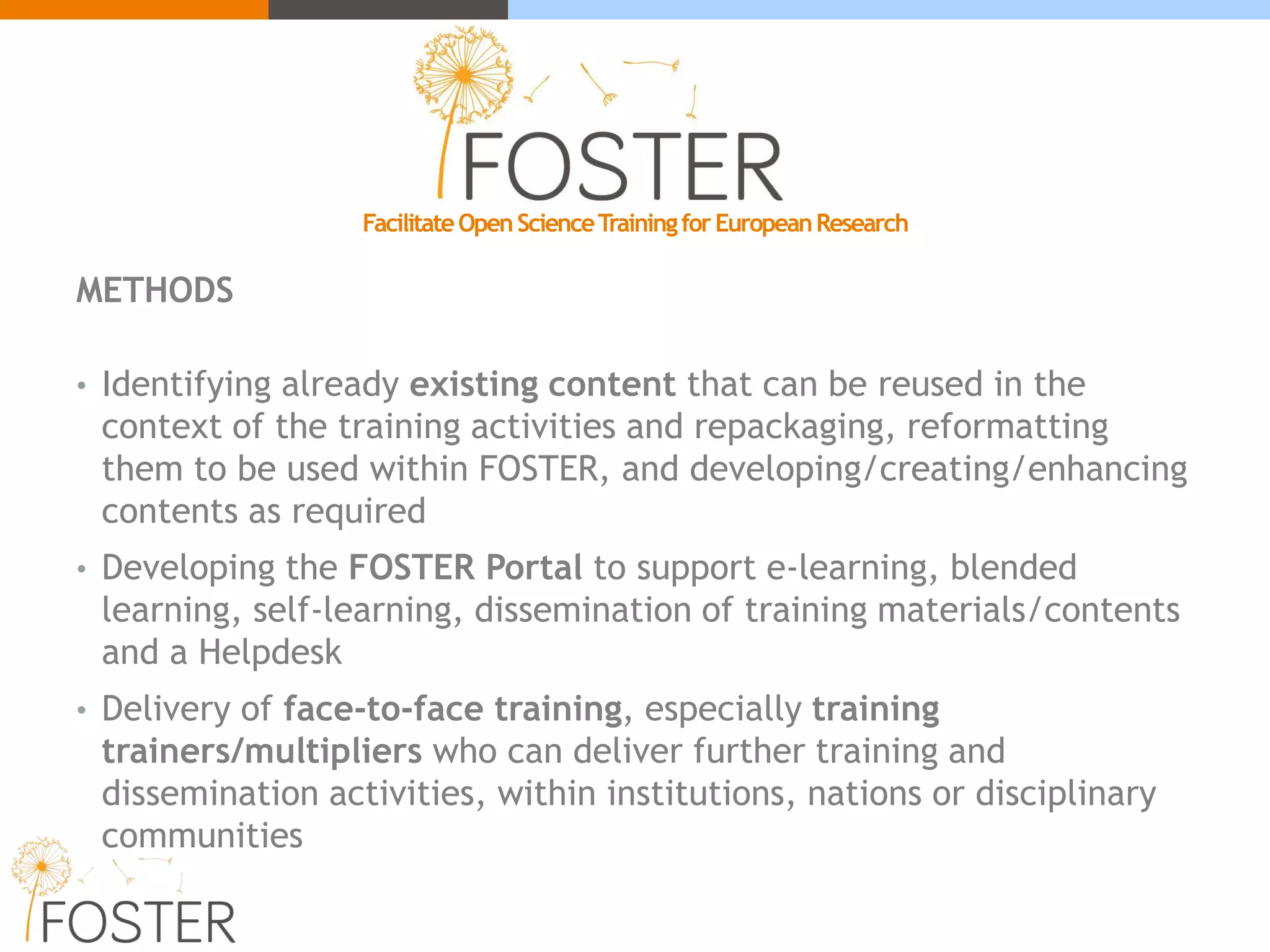 METHODS
• Identifying already existing content that can be reused in the
context of the training activities and repackaging, reformatting
them to be used within FOSTER, and developing/creating/enhancing
contents as required
• Developing the FOSTER Portal to support e-learning, blended
learning, self-learning, dissemination of training materials/contents
and a Helpdesk
• Delivery of face-to-face training, especially training
trainers/multipliers who can deliver further training and
dissemination activities, within institutions, nations or disciplinary
communities
FacilitateOpenScienceTrainingforEuropeanResearch
 