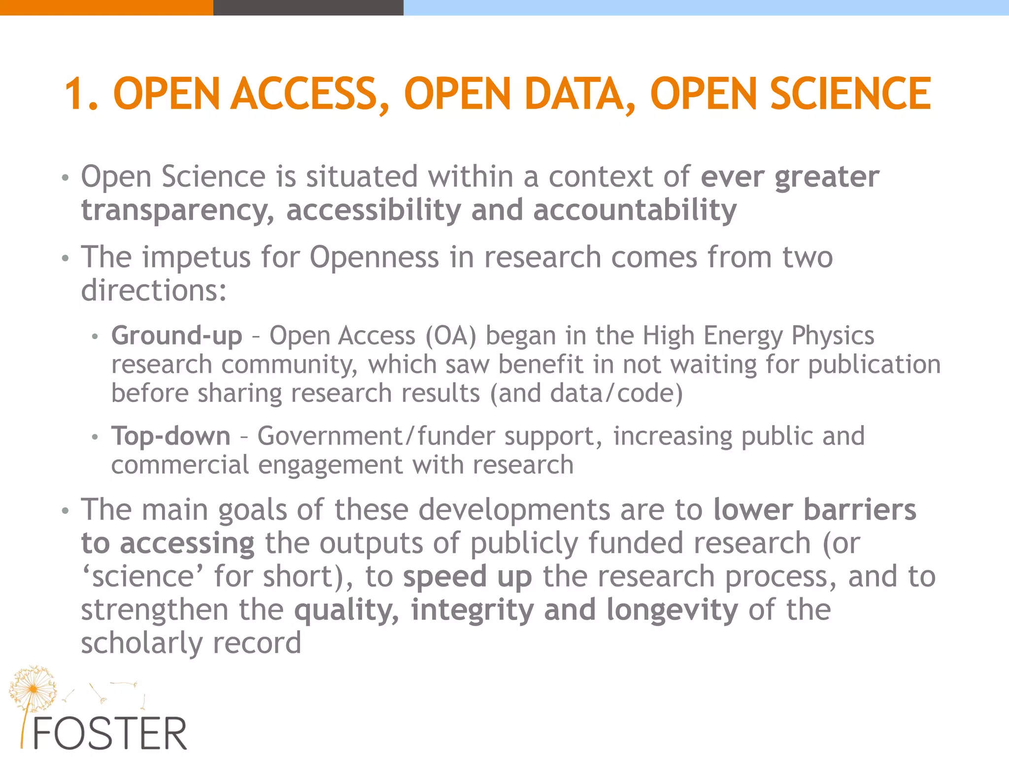 1. OPEN ACCESS, OPEN DATA, OPEN SCIENCE
• Open Science is situated within a context of ever greater
transparency, accessibility and accountability
• The impetus for Openness in research comes from two
directions:
• Ground-up – Open Access (OA) began in the High Energy Physics
research community, which saw benefit in not waiting for publication
before sharing research results (and data/code)
• Top-down – Government/funder support, increasing public and
commercial engagement with research
• The main goals of these developments are to lower barriers
to accessing the outputs of publicly funded research (or
‘science’ for short), to speed up the research process, and to
strengthen the quality, integrity and longevity of the
scholarly record
 
