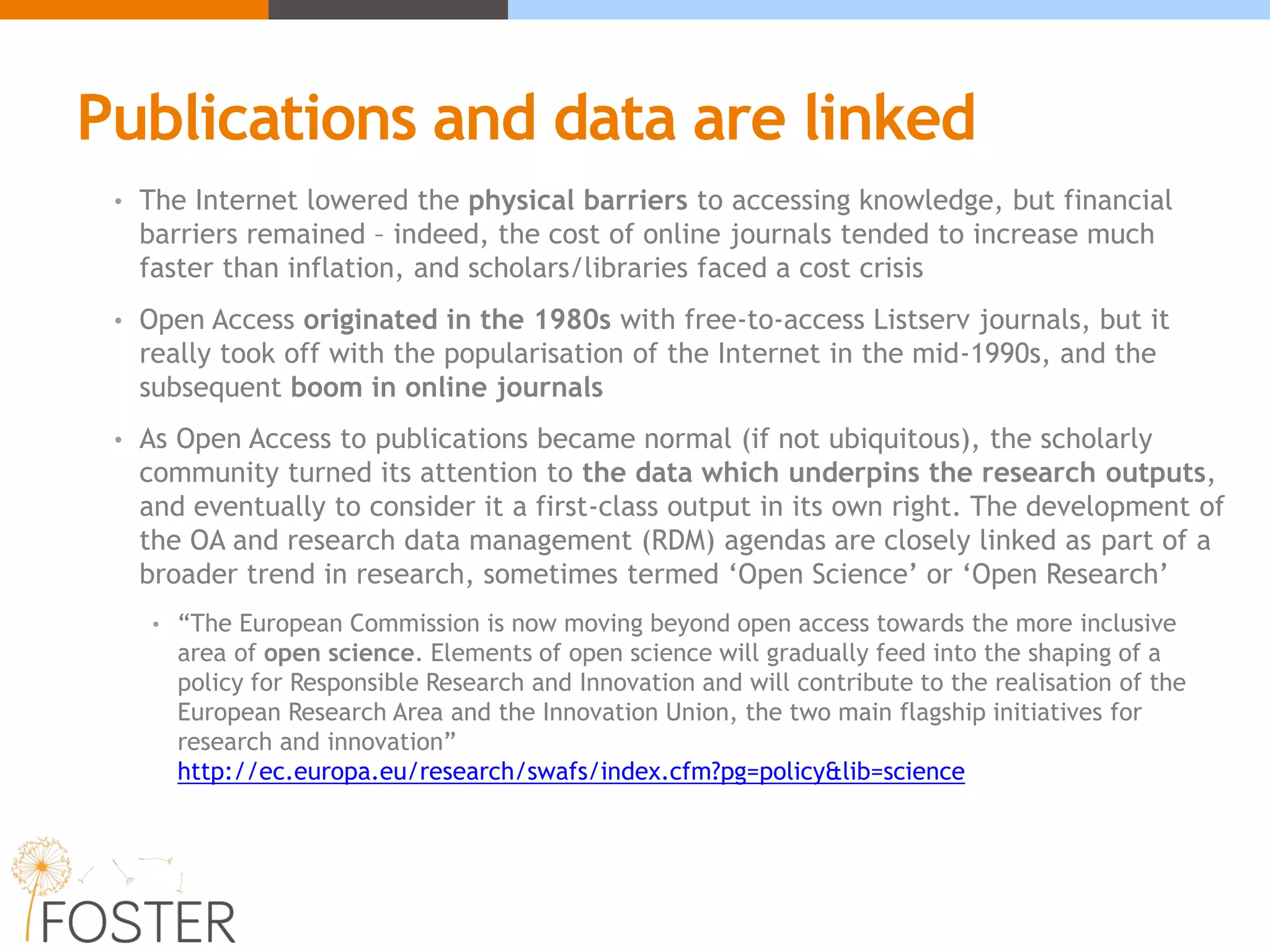 Publications and data are linked
• The Internet lowered the physical barriers to accessing knowledge, but financial
barriers remained – indeed, the cost of online journals tended to increase much
faster than inflation, and scholars/libraries faced a cost crisis
• Open Access originated in the 1980s with free-to-access Listserv journals, but it
really took off with the popularisation of the Internet in the mid-1990s, and the
subsequent boom in online journals
• As Open Access to publications became normal (if not ubiquitous), the scholarly
community turned its attention to the data which underpins the research outputs,
and eventually to consider it a first-class output in its own right. The development of
the OA and research data management (RDM) agendas are closely linked as part of a
broader trend in research, sometimes termed ‘Open Science’ or ‘Open Research’
• “The European Commission is now moving beyond open access towards the more inclusive
area of open science. Elements of open science will gradually feed into the shaping of a
policy for Responsible Research and Innovation and will contribute to the realisation of the
European Research Area and the Innovation Union, the two main flagship initiatives for
research and innovation”
http://ec.europa.eu/research/swafs/index.cfm?pg=policy&lib=science
 